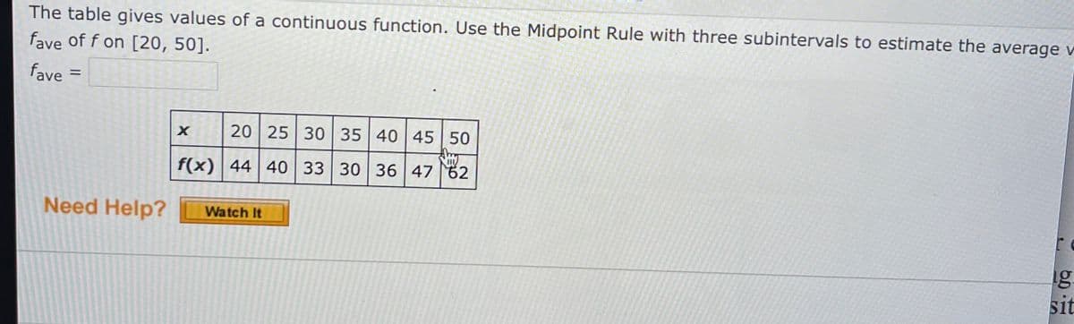 The table gives values of a continuous function. Use the Midpoint Rule with three subintervals to estimate the average v
fave of f on [20, 50].
fave =
20 25 30 35 40 45 50
f(x) 44 40 33 30 36 47 62
Need Help?
Watch It
1g:
sit
