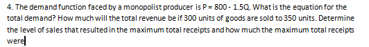 4. The demand function faced by a monopolist producer is P= 800 - 1.5Q. What is the equation for the
total demand? How much will the total revenue be if 300 units of goods are sold to 350 units. Determine
the level of sales that resulted in the maximum total receipts and how much the maximum total receipts
werel

