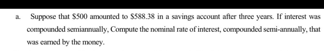 а.
Suppose that $500 amounted to $588.38 in a savings account after three years. If interest was
compounded semiannually, Compute the nominal rate of interest, compounded semi-annually, that
was earned by the money.
