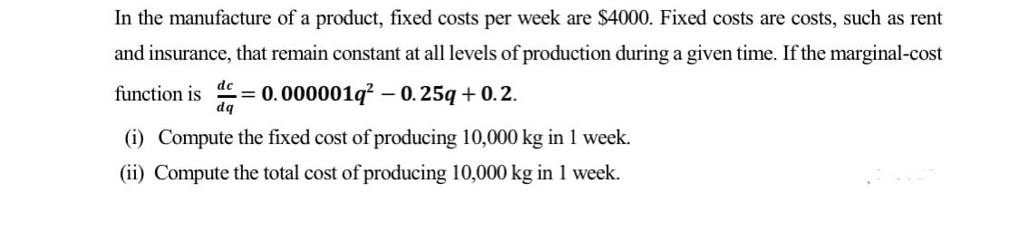 In the manufacture of a product, fixed costs per week are $4000. Fixed costs are costs, such as rent
and insurance, that remain constant at all levels of production during a given time. If the marginal-cost
dc
function is
dq
0.000001q? – 0.25q + 0.2.
(i) Compute the fixed cost of producing 10,000 kg in l week.
(ii) Compute the total cost of producing 10,000 kg in 1 week.
