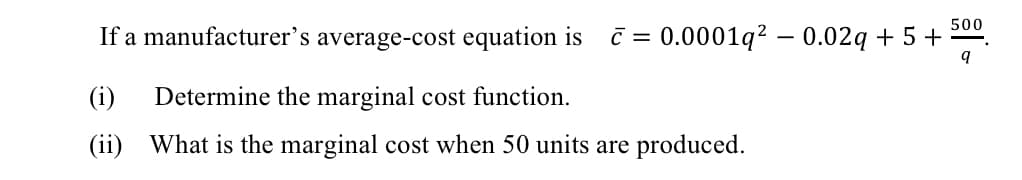 500
If a manufacturer's average-cost equation is
C = 0.0001q? – 0.02q + 5 +
(i)
Determine the marginal cost function.
(ii) What is the marginal cost when 50 units are produced.
