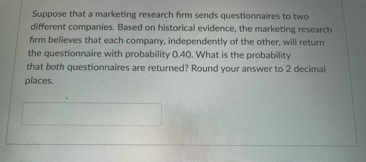 Suppose that a marketing research firm sends questionnaires to two
different companies. Based on historical evidence, the marketing research
firm believes that each company, independently of the other, will return
the questionnaire with probability 0.40. What is the probability
that both questionnaires are returned? Round your answer to 2 decimal
places.