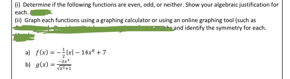 (i) Determine if the following functions are even, odd, or neither. Show your algebraic justification for
each.
(ii) Graph each functions using a graphing calculator or using an online graphing tool (such as
crapbs and identify the symmetry for each.
a) f(x) = −|x|−14x³ + 7
b) g(x):
-2x³
√x²+1