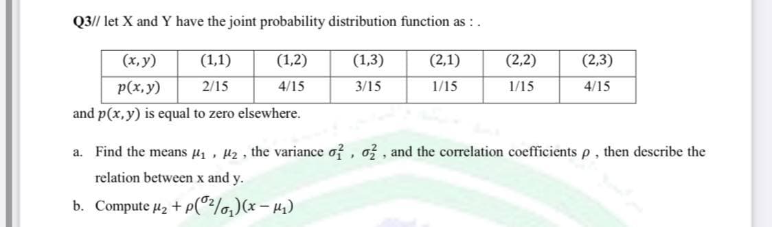 Q3// let X and Y have the joint probability distribution function as :.
(x, y)
(1,1)
(1,2)
(1,3)
(2,1)
(2,2)
(2,3)
p(x,y)
2/15
4/15
3/15
1/15
1/15
4/15
and p(x, y) is equal to zero elsewhere.
a. Find the means u , µz, the variance o?, o , and the correlation coefficients p , then describe the
relation between x and y.
b. Compute µ2 + p(°?/o,)(x – 41)
