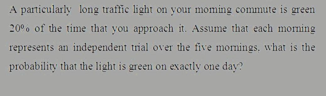 A particularly long traffic light on your moming commute is green
20°% of the time that you approach it. Assume that each morning
represents an independent trial over the five mornings, what is the
probability that the light is green on exactly one day?
