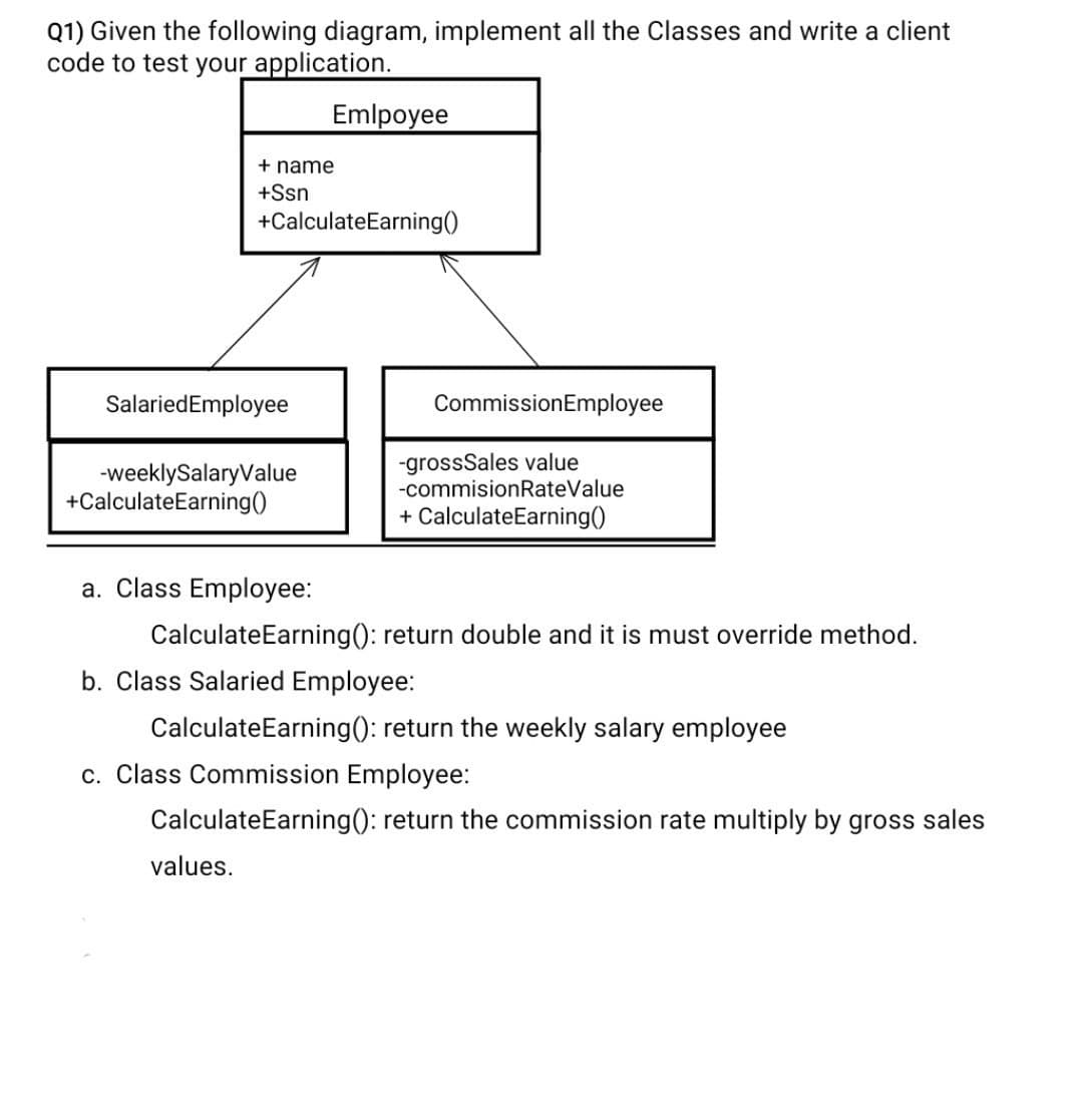 Q1) Given the following diagram, implement all the Classes and write a client
code to test your application.
Emlpoyee
+ name
+Ssn
+CalculateEarning()
SalariedEmployee
CommissionEmployee
-weeklySalaryValue
+CalculateEarning()
-grossSales value
-commisionRateValue
+ CalculateEarning()
a. Class Employee:
CalculateEarning(): return double and it is must override method.
b. Class Salaried Employee:
CalculateEarning(): return the weekly salary employee
c. Class Commission Employee:
CalculateEarning(): return the commission rate multiply by gross sales
values.

