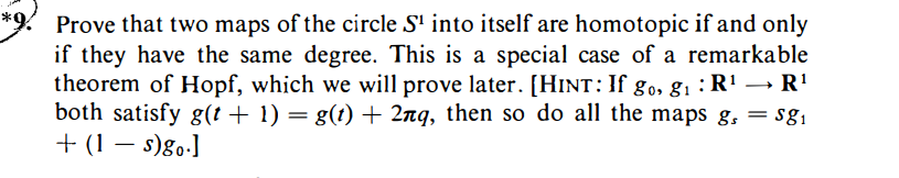 Prove that two maps of the circle S¹ into itself are homotopic if and only
if they have the same degree. This is a special case of a remarkable
theorem of Hopf, which we will prove later. [HINT: If go, g₁ : R¹ → R¹
both satisfy g(t + 1) = g(t) + 2nq, then so do all the maps g, = $8₁
+ (1 - s)go.]