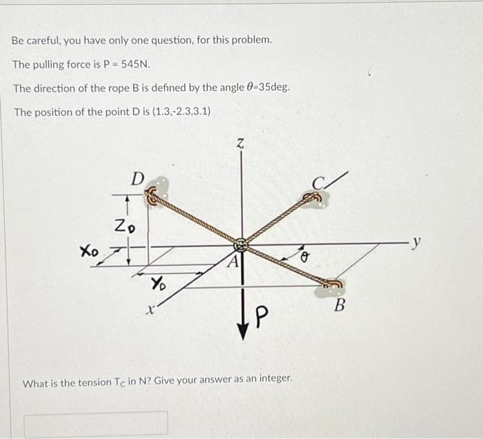 Be careful, you have only one question, for this problem.
The pulling force is P = 545N.
The direction of the rope B is defined by the angle 0-35deg.
The position of the point D is (1.3,-2.3.3.1)
Xo
D
Zo
Y
X
P
What is the tension Tc in N? Give your answer as an integer.
o
B
-y