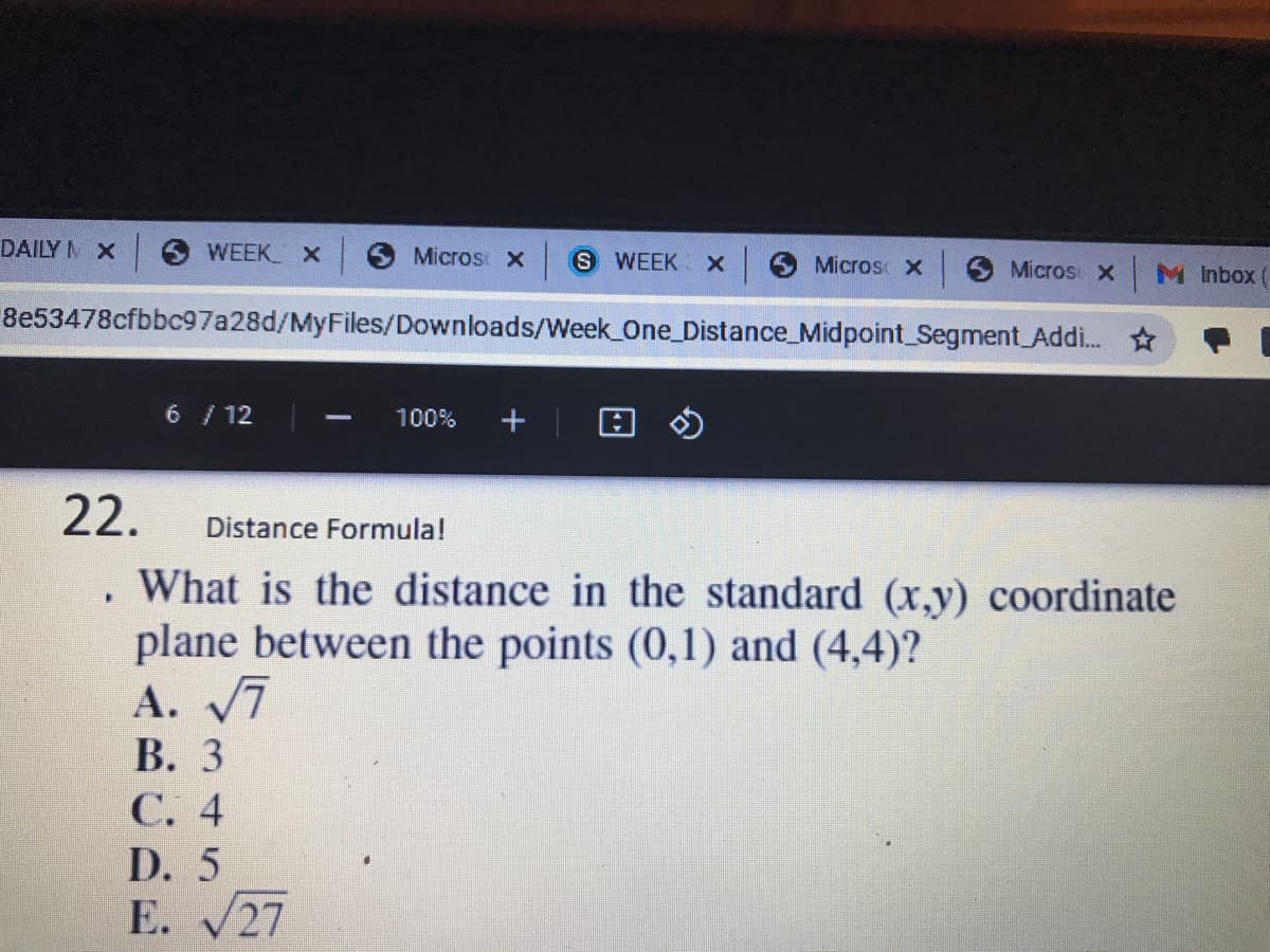 DAILY N X
O WEEK x
Micros X
S WEEK
Micros x Micros x
M Inbox
8e53478cfbbc97a28d/MyFiles/Downloads/Week One_Distance_Midpoint Segment Addi.
6 /12
100%
22.
Distance Formula!
What is the distance in the standard (x,y) coordinate
plane between the points (0,1) and (4,4)?
A. 7
В. 3
С. 4
D. 5
E. 27
