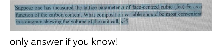 Suppose one has measured the lattice parameter a of face-centred cubic (fcc)-Fe as a
function of the carbon content. What composition variable should be most convenient
in a diagram showing the volume of the unit cell, a?
only answer if you know!
