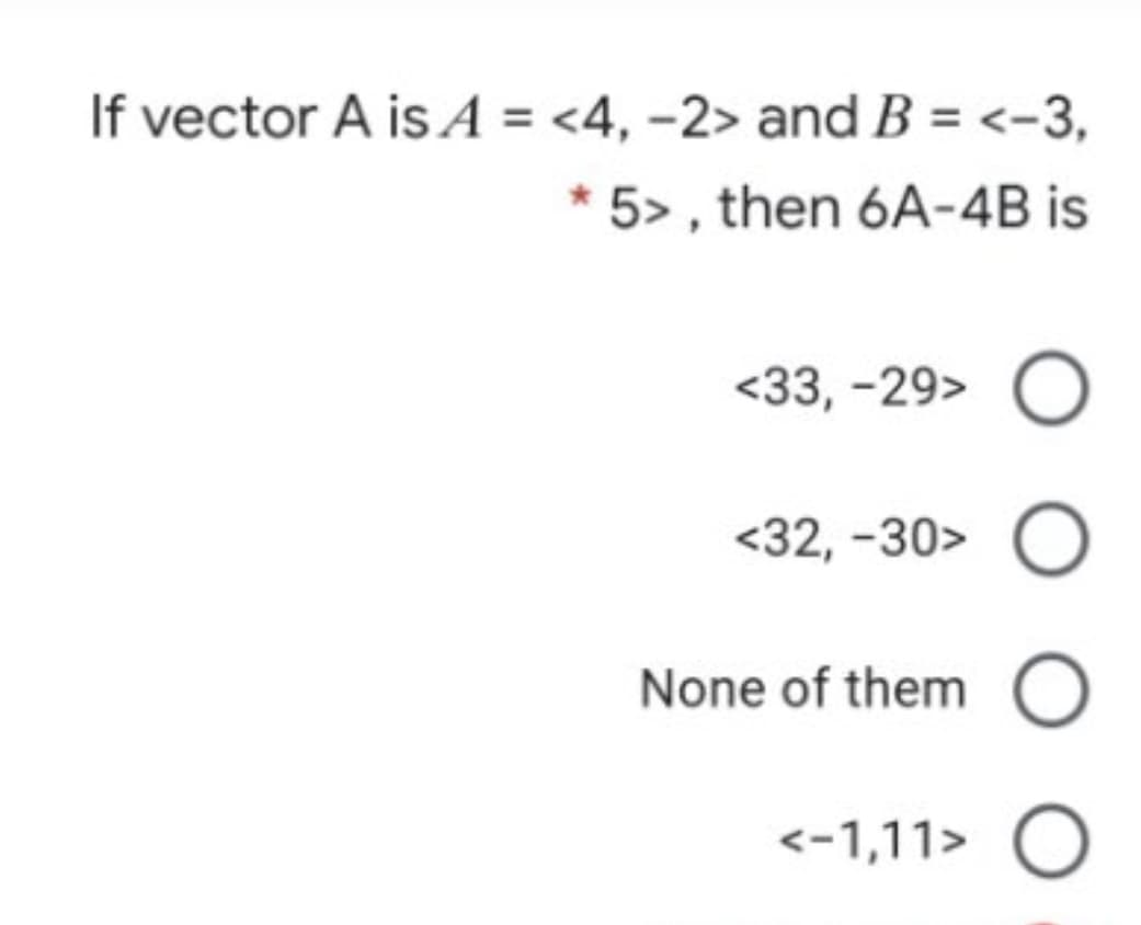 If vector A is A = <4, -2> and B = <-3,
* 5> , then 6A-4B is
<33, -29>
<32, -30>
None of them
<-1,11> O
