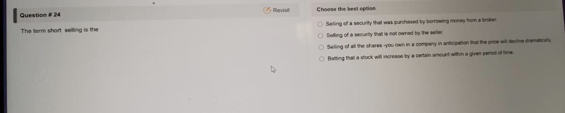 The term short selling is the
O Selling of a security that was purchased by borrowing money from a broker
O Selling of a security that is not owned by the seller.
O Selling of all the shares -you own in a company in anticipation that the price will decline dramatically
O Betting that a stock will increase by a certain amount within a given period of time.
