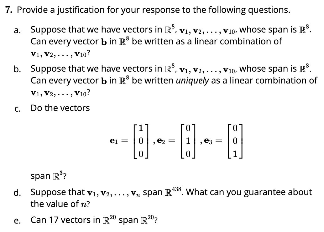 7. Provide a justification for your response to the following questions.
a. Suppose that we have vectors in R°,
Can every vector b in R° be written as a linear combination of
V1, V2,• ••,
whose span is R°.
V10,
V1, V2, ..., V10?
b. Suppose that we have vectors in R°, v1, V2, ..., V10, whose span is R°.
Can every vector b in R° be written uniquely as a linear combination of
V1, V2,· ••,
V10?
С.
Do the vectors
ei =
e2 =
ez =
span R?
438
d. Suppose that v1, v2, ..., Vn span R°. What can you guarantee about
the value of n?
е.
Can 17 vectors in R20 span R"?
