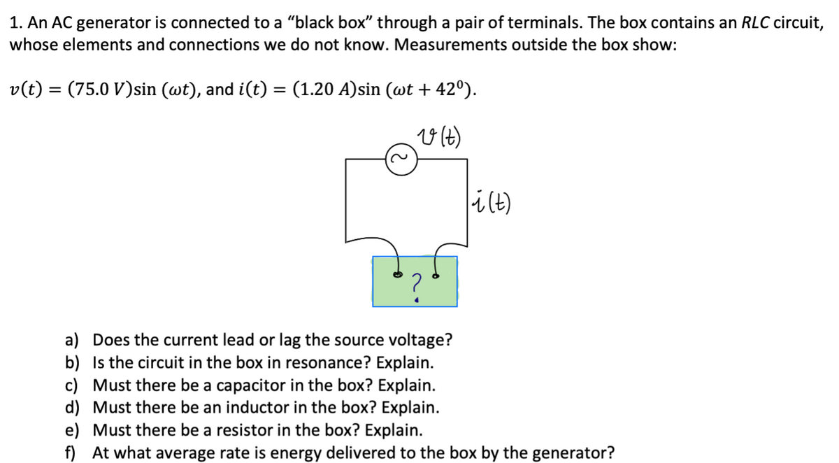 1. An AC generator is connected to a "black box" through a pair of terminals. The box contains an RLC circuit,
whose elements and connections we do not know. Measurements outside the box show:
v(t) = (75.0 V)sin (wt), and i(t) = (1.20 A)sin (wt + 42°).
%3|
i(t)
a) Does the current lead or lag the source voltage?
b) Is the circuit in the box in resonance? Explain.
c) Must there be a capacitor in the box? Explain.
d) Must there be an inductor in the box? Explain.
e) Must there be a resistor in the box? Explain.
f) At what average rate is energy delivered to the box by the generator?

