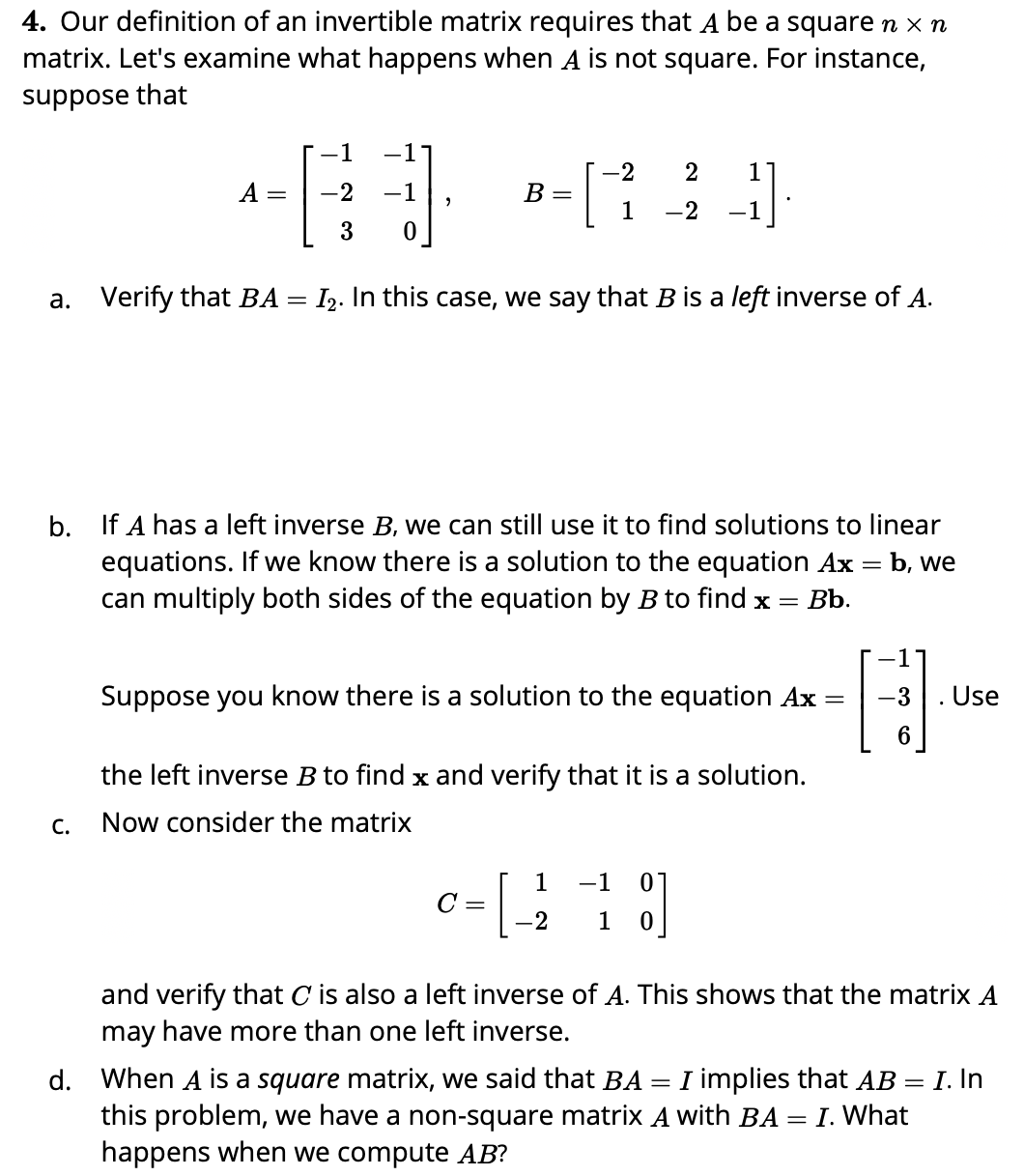 4. Our definition of an invertible matrix requires that A be a square n x n
matrix. Let's examine what happens when A is not square. For instance,
suppose that
-1
-2
2
1
A
2
-1
B =
=
1
-2
-1
3
a. Verify that BA = I2. In this case, we say that B is a left inverse of A.
b. If A has a left inverse B, we can still use it to find solutions to linear
equations. If we know there is a solution to the equation Ax = b, we
can multiply both sides of the equation by B to find x =
%3D
Bb.
Suppose you know there is a solution to the equation Ax =
-3
Use
the left inverse B to find x and verify that it is a solution.
C.
Now consider the matrix
1
-1
C =
-2
1
and verify that C is also a left inverse of A. This shows that the matrix A
may have more than one left inverse.
d. When A is a square matrix, we said that BA = I implies that AB = I. In
this problem, we have a non-square matrix A with BA = I. What
happens when we compute AB?
