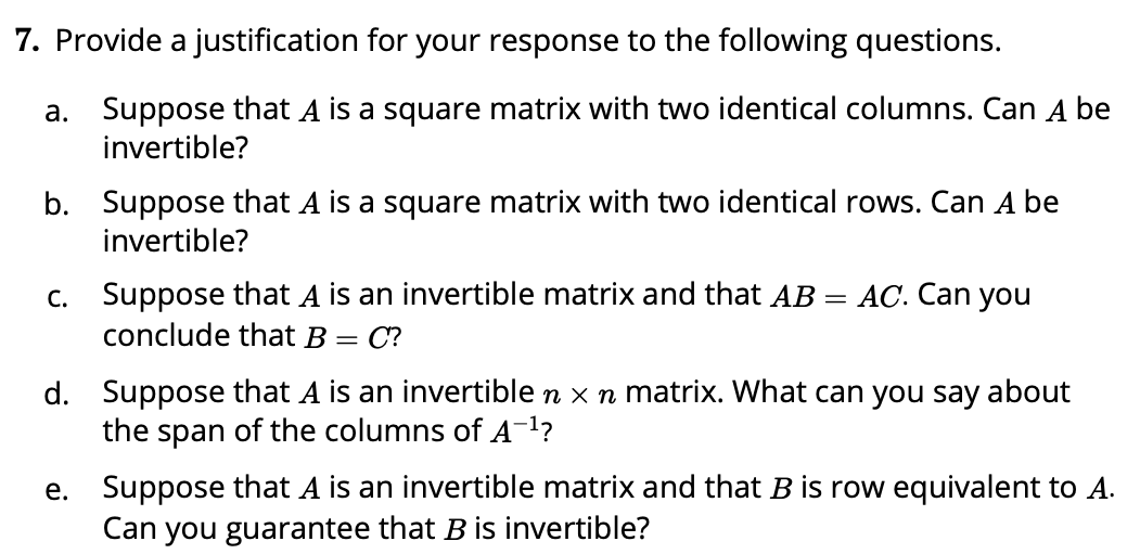 7. Provide a justification for your response to the following questions.
a. Suppose that A is a square matrix with two identical columns. Can A be
invertible?
b. Suppose that A is a square matrix with two identical rows. Can A be
invertible?
c. Suppose that A is an invertible matrix and that AB
conclude that B =
AC. Can you
C?
d. Suppose that A is an invertible n x n matrix. What can you say about
the span of the columns of A-1?
Suppose that A is an invertible matrix and that B is row equivalent to A.
Can you guarantee that B is invertible?
е.
