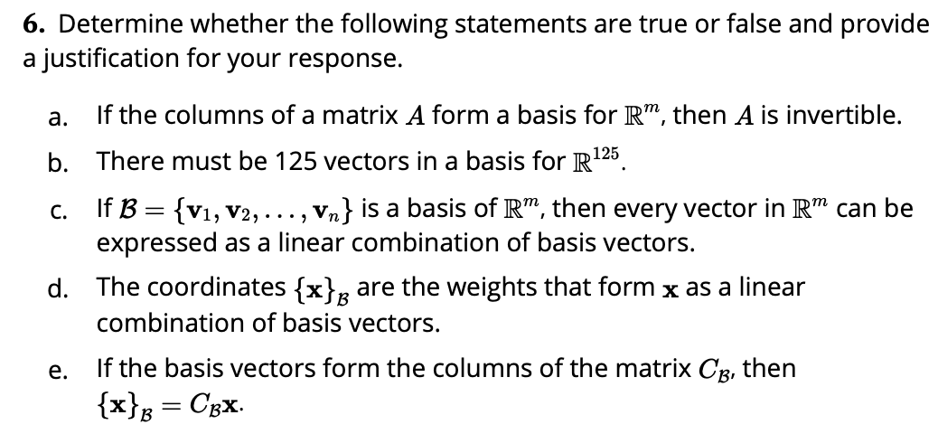 6. Determine whether the following statements are true or false and provide
a justification for your response.
а.
If the columns of a matrix A form a basis for R", then A is invertible.
125
b. There must be 125 vectors in a basis for R'
c. If B = {v1, V2, ..., Vn} is a basis of R", then every vector in R" can be
expressed as a linear combination of basis vectors.
d. The coordinates {x}, are the weights that form x as a linear
combination of basis vectors.
If the basis vectors form the columns of the matrix Cg, then
{x}s°
е.
Cgx.
