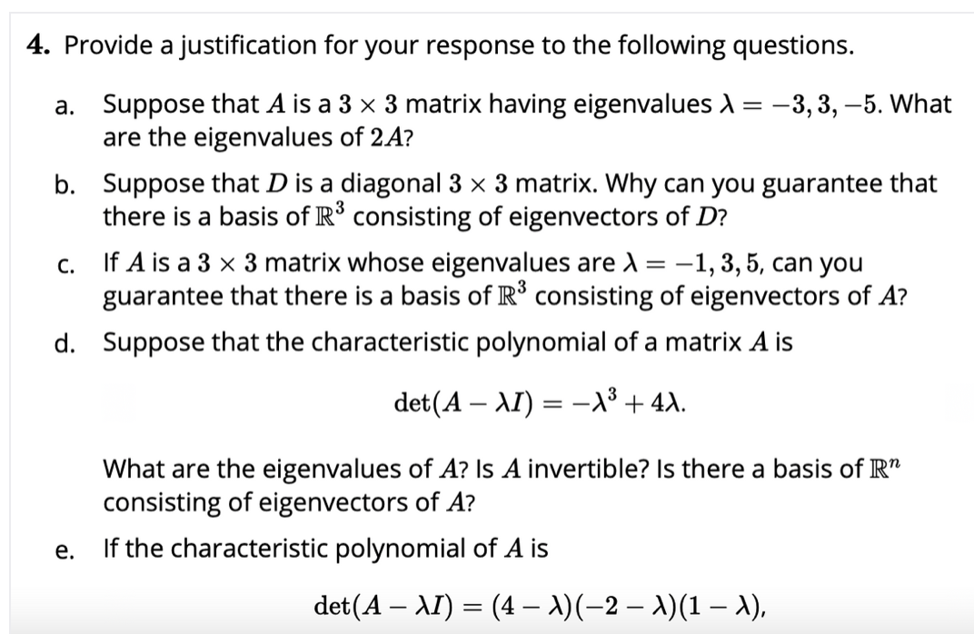 4. Provide a justification for your response to the following questions.
a. Suppose that A is a 3 x 3 matrix having eigenvalues A
are the eigenvalues of 2A?
-3, 3, –5. What
=
b. Suppose that D is a diagonal 3 x 3 matrix. Why can you guarantee that
there is a basis of R° consisting of eigenvectors of D?
If A is a 3 x 3 matrix whose eigenvalues are d = -1,3, 5, can you
guarantee that there is a basis of R° consisting of eigenvectors of A?
С.
d. Suppose that the characteristic polynomial of a matrix A is
det(A – AI) = -1³ + 4A.
What are the eigenvalues of A? Is A invertible? Is there a basis of R"
consisting of eigenvectors of A?
If the characteristic polynomial of A is
е.
det(A – AI) = (4 – A)(-2 – A)(1 – A),
