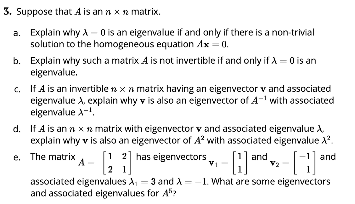 3. Suppose that A is an n x n matrix.
a. Explain why A
solution to the homogeneous equation Ax = 0.
O is an eigenvalue if and only if there is a non-trivial
Explain why such a matrix A is not invertible if and only if A = 0 is an
eigenvalue.
b.
If A is an invertible n x n matrix having an eigenvector v and associated
eigenvalue A, explain why v is also an eigenvector of A-1 with associated
eigenvalue A-1.
С.
d. If A is an n × n matrix with eigenvector v and associated eigenvalue A,
explain why v is also an eigenvector of A? with associated eigenvalue X2.
The matrix
A
1 2] has eigenvectors
V1
and
V2
е.
and
2 1
associated eigenvalues A1
and associated eigenvalues for A5?
3 and A
-1. What are some eigenvectors
