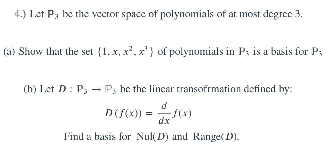 4.) Let P3 be the vector space of polynomials of at most degree 3.
(a) Show that the set {1, x, x², x³ } of polynomials in P3 is a basis for P3
(b) Let D : P3 → P3 be the linear transofrmation defined by:
d
D(f(x)) :
f(x)
dx
Find a basis for Nul(D) and Range(D).
