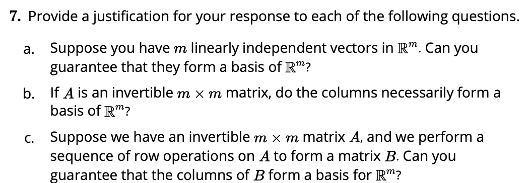 7. Provide a justification for your response to each of the following questions.
a. Suppose you have m linearly independent vectors in R". Can you
guarantee that they form a basis of R"?
b. If A is an invertible m x m matrix, do the columns necessarily form a
basis of R"?
c. Suppose we have an invertible m x m matrix A, and we perform a
sequence of row operations on A to form a matrix B. Can you
guarantee that the columns of B form a basis for R"?

