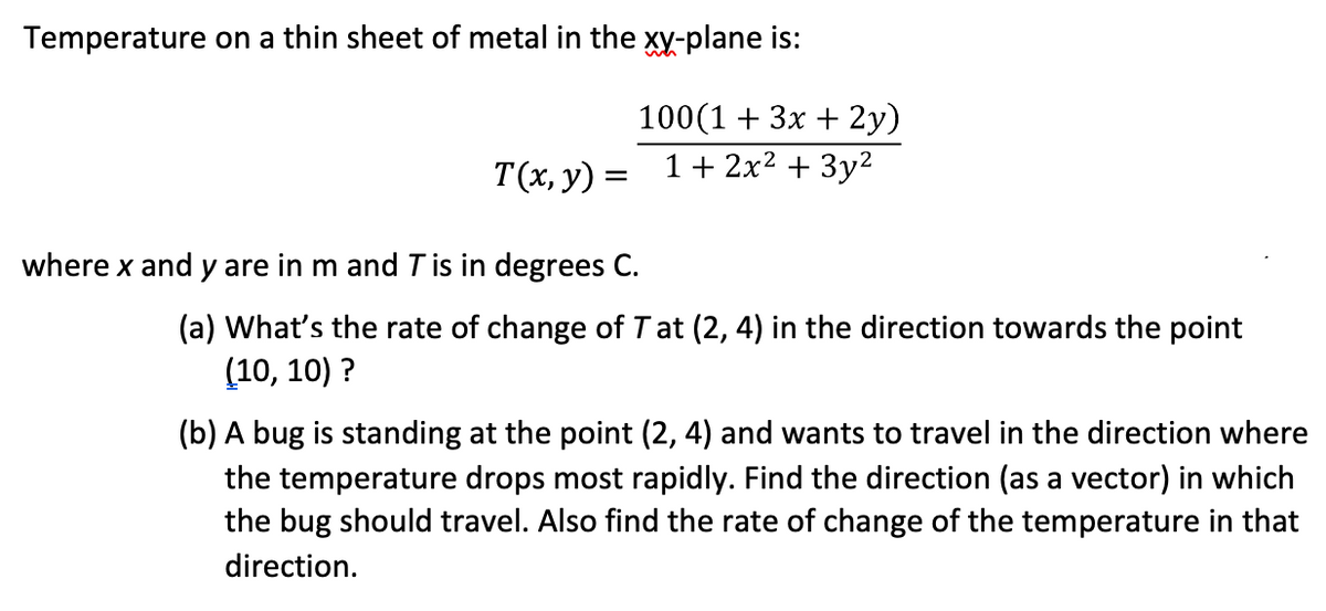Temperature on a thin sheet of metal in the xy-plane is:
100(1 + 3x + 2y)
1 + 2x2 + 3y2
T(x, y) =
where x and y are in m and T is in degrees C.
(a) What's the rate of change of Tat (2, 4) in the direction towards the point
(10, 10) ?
(b) A bug is standing at the point (2, 4) and wants to travel in the direction where
the temperature drops most rapidly. Find the direction (as a vector) in which
the bug should travel. Also find the rate of change of the temperature in that
direction.
