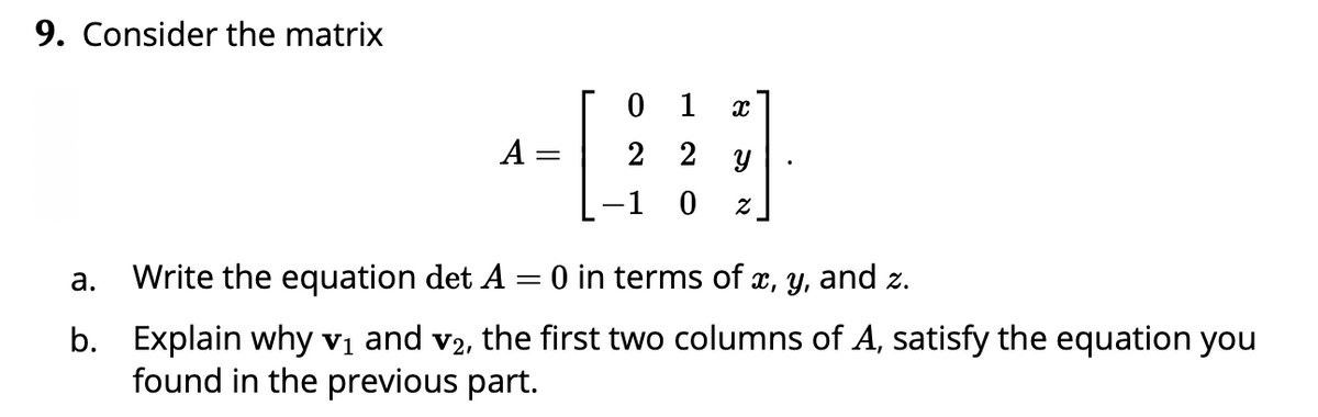 9. Consider the matrix
0 1
A
2 2 y
-1 0
а.
Write the equation det A = 0 in terms of x, y, and z.
b. Explain why vị and v2, the first two columns of A, satisfy the equation you
found in the previous part.
