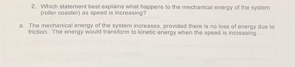2. Which statement best explains what happens to the mechanical energy of the system
(roller coaster) as speed is increasing?
a. The mechanical energy of the system increases, provided there is no loss of energy due to
friction. The energy would transform to kinetic energy when the speed is increasing.
