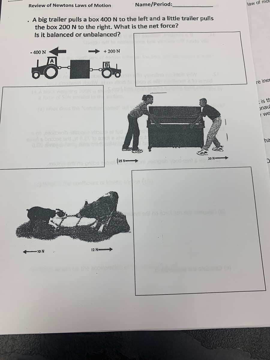 Review of Newtons Laws of Motion
Name/Period:
law of mo
. A big trailer pulls a box 400 N to the left and a little trailer pulls
the box 20ON to the right. What is the net force?
Is it balanced or unbalanced?
- 400 N
+ 200 N
the oo
nibro
14.A block we
a fore of 5N
2OONS m
re iner
(a) What dos the constanteed
: is th
onau
I we
6no anolbonb adiecg
ooniud
0.00Pros
ha
msdeya erti no pnibs aoo 25 N
20 N
the coefficent or netic frion (
e sr no so10 on luls(
10 N
12 N
te the
