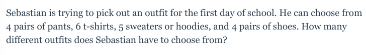 Sebastian is trying to pick out an outfit for the first day of school. He can choose from
4 pairs of pants, 6 t-shirts, 5 sweaters or hoodies, and 4 pairs of shoes. How many
different outfits does Sebastian have to choose from?
