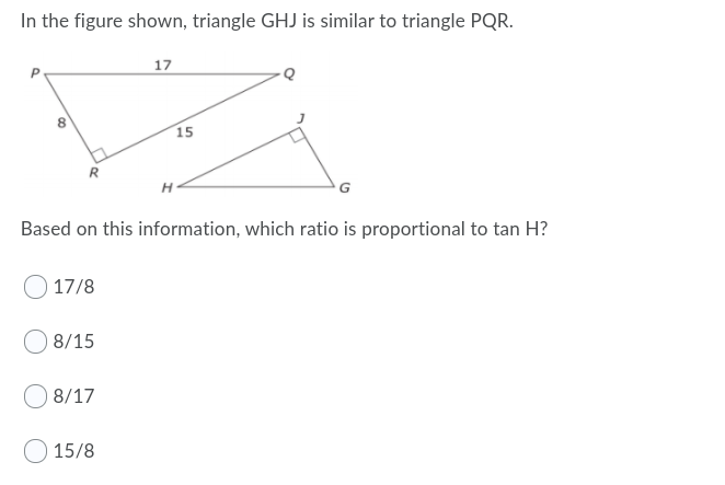 In the figure shown, triangle GHJ is similar to triangle PQR.
17
15
R
Based on this information, which ratio is proportional to tan H?
17/8
8/15
8/17
15/8
