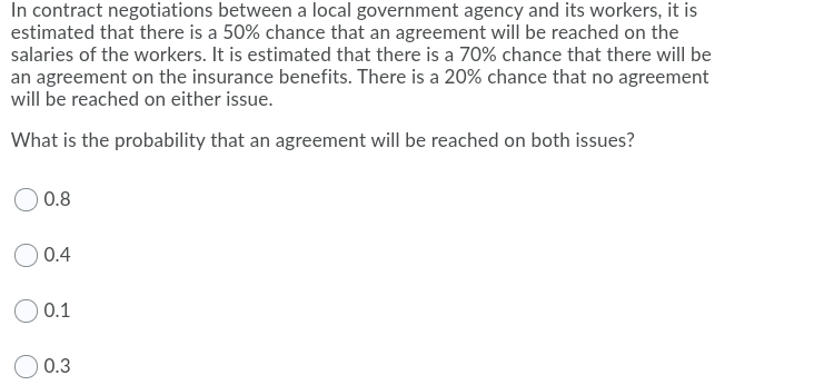 In contract negotiations between a local government agency and its workers, it is
estimated that there is a 50% chance that an agreement will be reached on the
salaries of the workers. It is estimated that there is a 70% chance that there will be
an agreement on the insurance benefits. There is a 20% chance that no agreement
will be reached on either issue.
What is the probability that an agreement will be reached on both issues?
0.8
O 0.4
0.1
0.3
