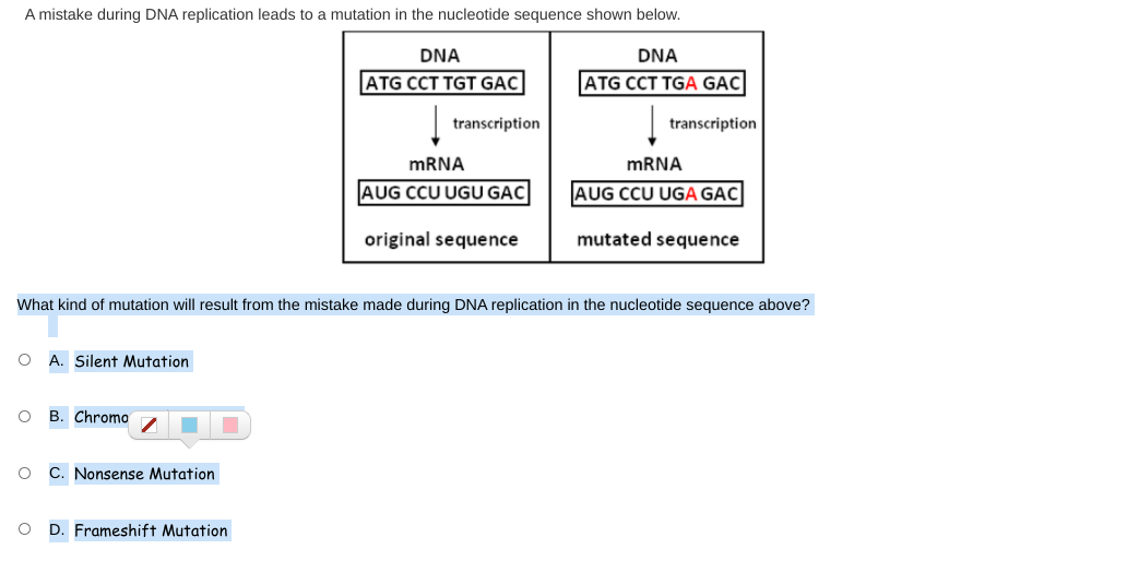 A mistake during DNA replication leads to a mutation in the nucleotide sequence shown below.
DNA
DNA
ATG CCT TGT GẠC
ATG CCT TGA GẠC
transcription
transcription
MRNA
MRNA
AUG CCU UGU GAC
AUG CCU UGA GAC
original sequence
mutated sequence
What kind of mutation will result from the mistake made during DNA replication in the nucleotide sequence above?
O A. Silent Mutation
B. Chromo
C. Nonsense Mutation
D. Frameshift Mutation
