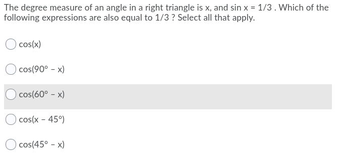 The degree measure of an angle in a right triangle is x, and sin x = 1/3. Which of the
following expressions are also equal to 1/3 ? Select all that apply.
cos(x)
cos(90° - x)
cos(60° - x)
cos(x - 45°)
O cos(45° - x)
