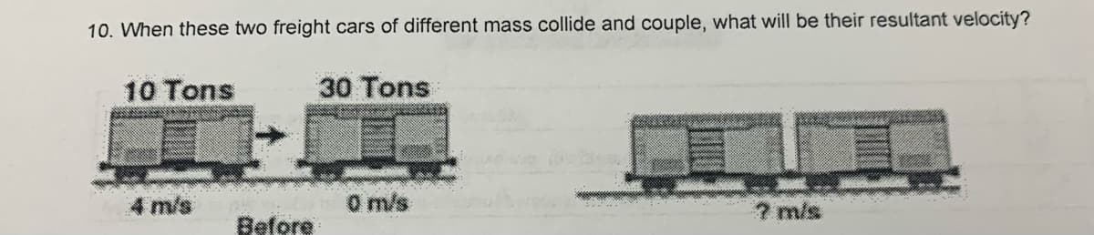 10. When these two freight cars of different mass collide and couple, what will be their resultant velocity?
10 Tons
30 Tons
4 m/s
O m/s
7 m/s
Before
