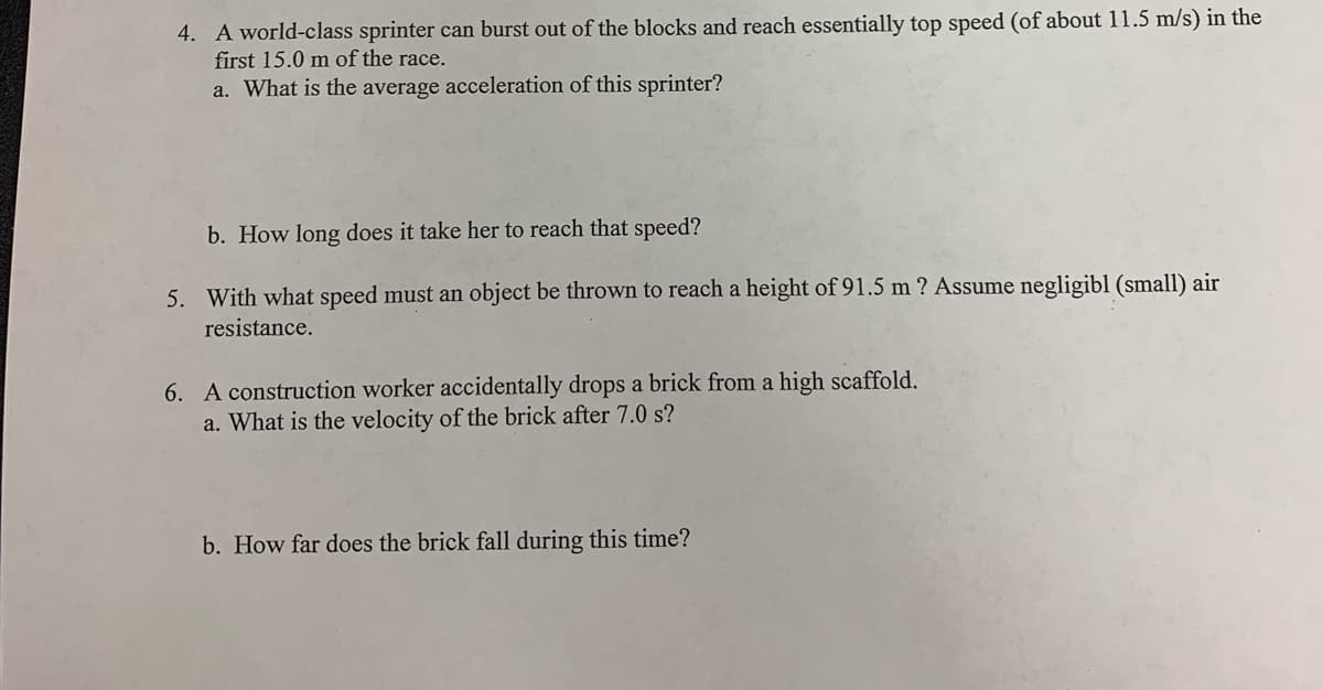 4. A world-class sprinter can burst out of the blocks and reach essentially top speed (of about 11.5 m/s) in the
first 15.0 m of the race.
a. What is the average acceleration of this sprinter?
b. How long does it take her to reach that speed?
5. With what speed must an object be thrown to reach a height of 91.5 m ? Assume negligibl (small) air
resistance.
6. A construction worker accidentally drops a brick from a high scaffold.
a. What is the velocity of the brick after 7.0 s?
b. How far does the brick fall during this time?
