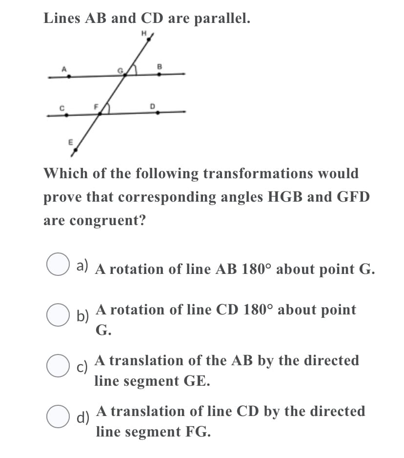 Lines AB and CD are parallel.
H
Which of the following transformations would
prove that corresponding angles HGB and GFD
are congruent?
a) A rotation of line AB 180° about point G.
O b) A rotation of line CD 180° about point
b)
G.
A translation of the AB by the directed
c)
line segment GE.
O d)
A translation of line CD by the directed
line segment FG.
