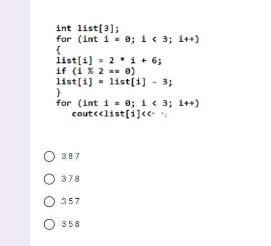 int list[3];
for (int i = 0; i < 3; i++)
{
list[i] = 2 * i + 6;
if (i % 2 == 0)
list[i] = list[i] - 3;
}
for (int i = 0; i < 3; i++)
cout<<list[i]<<· *;
387
O 378
O 357
O 358
