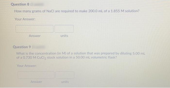 Question 8 (
How many grams of NaCl are required to make 200.0 ml of a 1.855 M solution?
Your Answer:
Answer
units
Question 9
What is the concentration (in M) of a solution that was prepared by diluting 5.00 mL
of a 0.730 M CuCI2 stock solution in a 50.00 mL volumetric flask?
Your Answer:
Answer
units
