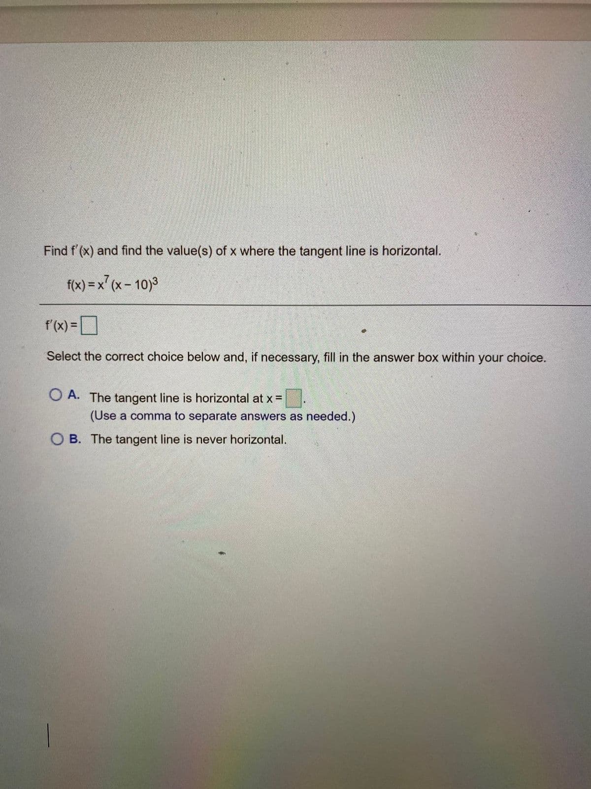 Find f' (x) and find the value(s) of x where the tangent line is horizontal.
f(x) = x' (x- 10)3
f'(x) =
%3D
Select the correct choice below and, if necessary, fill in the answer box within your choice.
O A. The tangent line is horizontal at x =
(Use a comma to separate answers as needed.)
O B. The tangent line is never horizontal.
