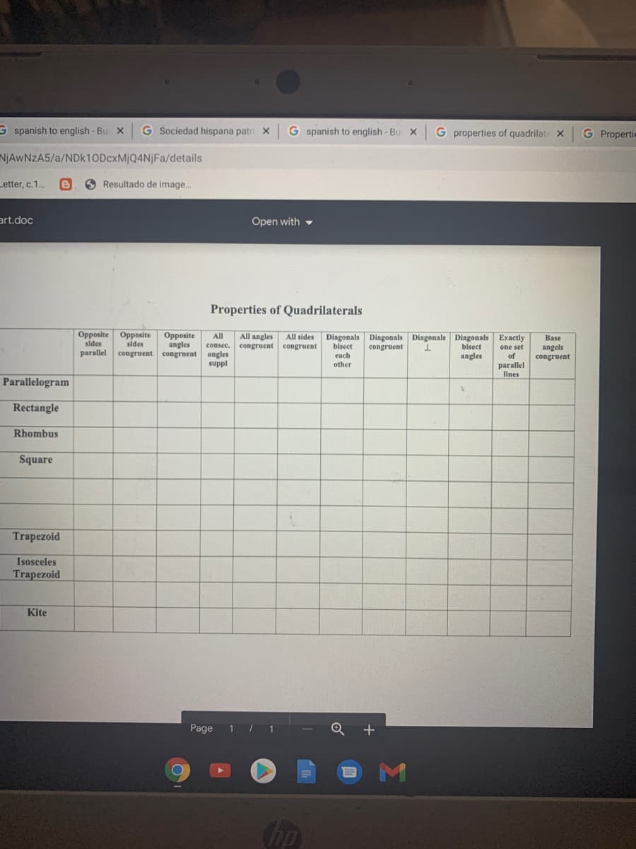 G spanish to english- Bur X
G Sociedad hispana patri x
G spanish to english- Bu X
G properties of quadrilate X
G Propertie
NJAWNZA5/a/NDK10DCXMJQ4NJFA/details
Letter, c.1.
O Resultado de image..
art.doc
Open with -
Properties of Quadrilaterals
Opposite Opposite
sides
Opposite
angles
congruent. congruent
Diagonals Diagonals Diagonals Diagonals
bisect
angles
Exactly
All sides
congruent
All
All angles
congruent
Base
sides
consec.
bisect
angels
congruent
congruent
parallel
one set
of
angles
suppl
each
other
parallel
lines
Parallelogram
Rectangle
Rhombus
Square
Trapezoid
Isosceles
Trapezoid
Kite
Page
