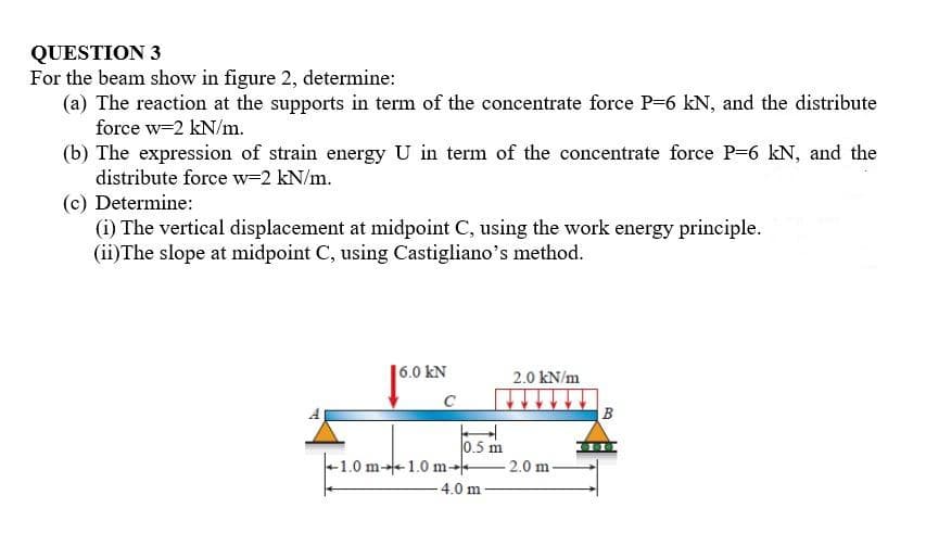 QUESTION 3
For the beam show in figure 2, determine:
(a) The reaction at the supports in term of the concentrate force P=6 kN, and the distribute
force w-2 kN/m.
(b) The expression of strain energy U in term of the concentrate force P-6 kN, and the
distribute force w-2 kN/m.
(c) Determine:
(i) The vertical displacement at midpoint C, using the work energy principle.
(ii)The slope at midpoint C, using Castigliano's method.
6.0 kN
2.0 kN/m
B
0.5 m
+1.0 m-1.0 m-
2.0 m-
4.0 m
