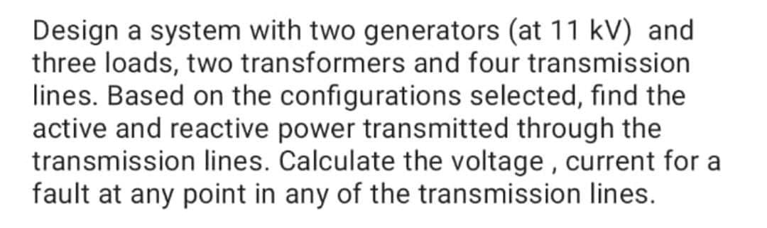 Design a system with two generators (at 11 kV) and
three loads, two transformers and four transmission
lines. Based on the configurations selected, find the
active and reactive power transmitted through the
transmission lines. Calculate the voltage , current for a
fault at any point in any of the transmission lines.
