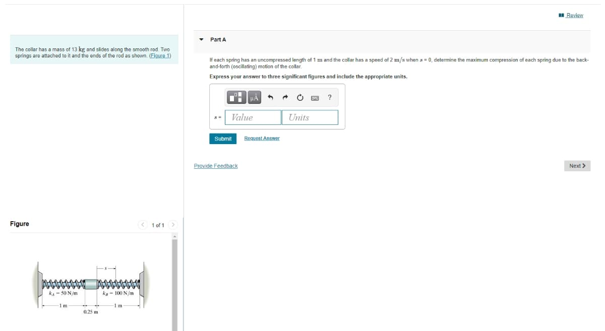 I Review
Part A
The collar has a mass of 13 kg and slides along the smooth rod. Two
springs are attached to it and the ends of the rod as shown. (Figure 1)
If each spring has an uncompressed length of 1 m and the collar has a speed of 2 m/s when s = 0, determine the maximum compression of each spring due to the back-
and-forth (oscillating) motion of the collar.
Express your answer to three significant figures and include the appropriate units.
HÀ
Value
Units
Submit
Request Answer
Provide Feedback
Next >
Figure
< 1 of 1 >
kA - 50 N/m
kg - 100 N/m
Im
Im
0.25 m
