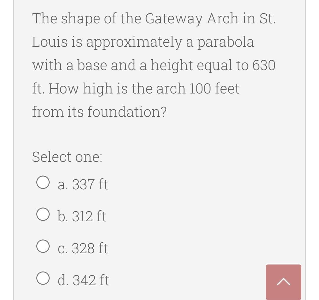 The shape of the Gateway Arch in St.
Louis is approximately a parabola
with a base and a height equal to 630
ft. How high is the arch 100 feet
from its foundation?
Select one:
O a. 337 ft
O b. 312 ft
О с. 328 ft
O d. 342 ft
