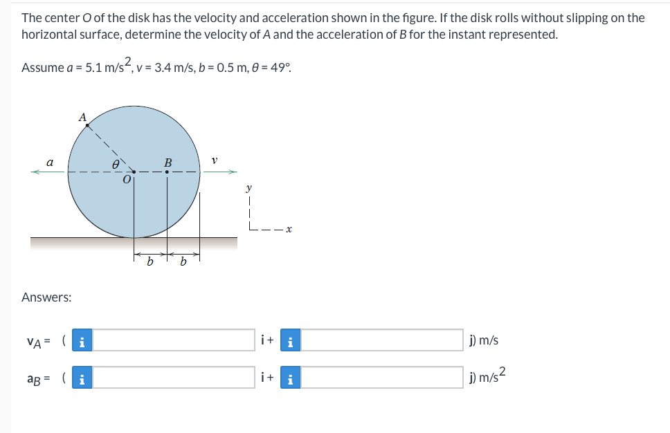 The center O of the disk has the velocity and acceleration shown in the figure. If the disk rolls without slipping on the
horizontal surface, determine the velocity of A and the acceleration of B for the instant represented.
Assume a = 5.1 m/s², v
,
v= 3.4 m/s, b=0.5 m, 0 = 49°⁰.
A
B
V
j) m/s
j) m/s²
a
Answers:
VA= (i
aB =
(i
A
O
b
b
i+
i+
i
i