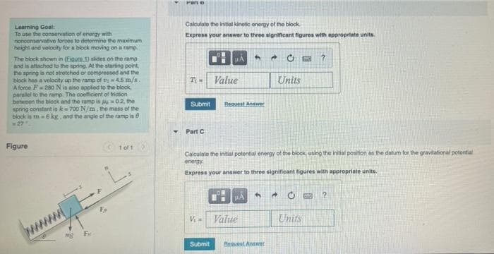 Learning Goal:
To use the conservation of energy with
nonconservative foroos to determine the maximum
height and velocity for a block moving on a ramp
The block shown in (Eigure 1) slides on the ramp
and is attached to the spring. At the starting point,
the spring is not stretched or compressed and the
block has a velocity up the ramp of th 4.5 m/s.
A force F280 N is also applied to the block,
parallel to the ramp. The coefficient of friction
between the block and the ramp is pu-02, the
spring constant is k-700 N/m, the mass of the
block is m= 6 kg, and the angle of the ramp is
27
Figure
1 of 1
Æ
mg F
Part D
Calculate the initial kinetic energy of the block.
Express your answer to three significant figures with appropriate units.
PA 4
A
60 ?
T-
Value
Units
Submit
Request Answer
Part C
Calculate the initial potential energy of the block, using the initial position as the datum for the gravitational potential
energy.
Express your answer to three significant figures with appropriate units.
4
PA
OB 2
V₁=
Value
Submit
Request Answer
Units