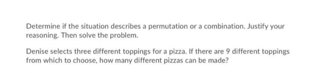 Determine if the situation describes a permutation or a combination. Justify your
reasoning. Then solve the problem.
Denise selects three different toppings for a pizza. If there are 9 different toppings
from which to choose, how many different pizzas can be made?
