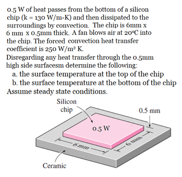 0.5 W of heat passes from the bottom of a silicon
chip (k = 130 W/m-K) and then dissipated to the
surroundings by convection. The chip is 6mm x
6 mm x 0.5mm thick. A fan blows air at 20°C into
the chip. The forced convection heat transfer
coefficient is 250 W/m² K.
Disregarding any heat transfer through the o.5mm
high side surfacesm determine the following:
a. the surface temperature at the top of the chip
b. the surface temperature at the bottom of the chip
Assume steady state conditions.
Silicon
chip
0.5 mm
0.5 W
6 mm
-6mm
Ceramic
