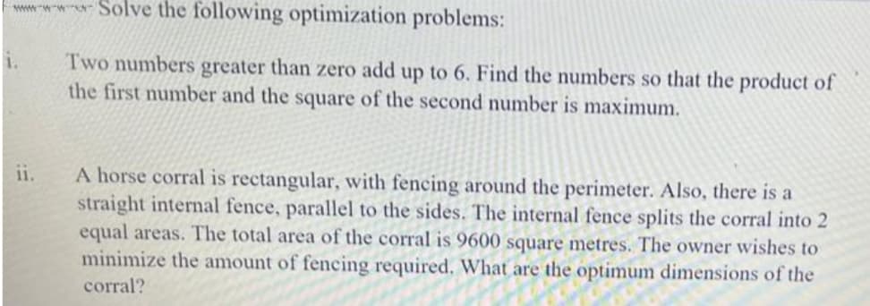 wwwSolve the following optimization problems:
Two numbers greater than zero add up to 6. Find the numbers so that the product of
the first number and the square of the second number is maximum.
1.
ii.
A horse corral is rectangular, with fencing around the perimeter. Also, there is a
straight internal fence, parallel to the sides. The internal fence splits the corral into 2
equal areas. The total area of the corral is 9600 square metres. The owner wishes to
minimize the amount of fencing required. What are the optimum dimensions of the
corral?
